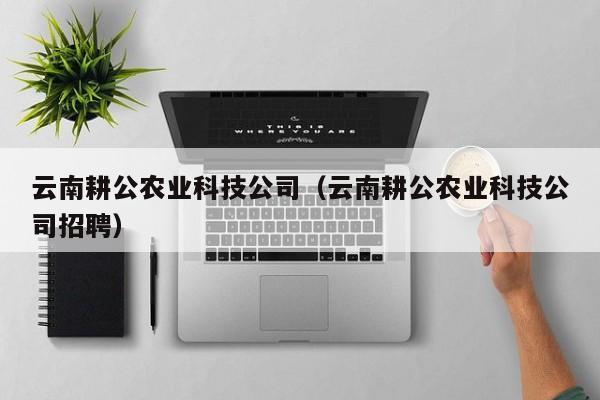 kaiyun登录入口-云南耕公农业科技公司（云南耕公农业科技公司招聘）